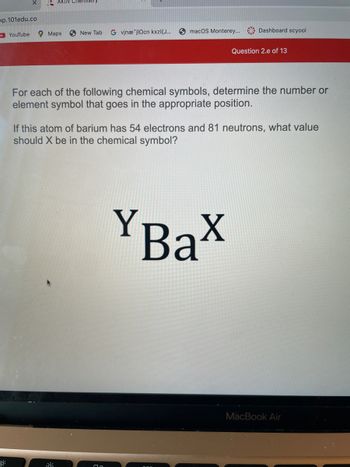 pp.101edu.co
o
YouTube
Aktiv Chemistry
Maps
New Tab G vinæ jlncn kxzl{J...
::
macOS Monterey... Dashboard scyool
For each of the following chemical symbols, determine the number or
element symbol that goes in the appropriate position.
Question 2.e of 13
If this atom of barium has 54 electrons and 81 neutrons, what value
should X be in the chemical symbol?
YBax
MacBook Air