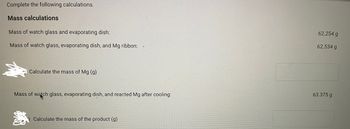 Complete the following calculations.
Mass calculations
Mass of watch glass and evaporating dish:
Mass of watch glass, evaporating dish, and Mg ribbon:
Calculate the mass of Mg (g)
Mass of watch glass, evaporating dish, and reacted Mg after cooling:
Calculate the mass of the product (g)
62.254 g
62.534 g
63.375 g