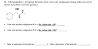 14. D-Pseudoephedrine, a decongestant that shrinks blood vessels in the nasal passages (treating stuffy nose), has the
structure shown below. Answer the questions.
OH
H
What is the absolute configuration (R/S) of the carbon with – OH?
a.
b. What is the absolute configuration (R/S) of the carbon with – CH;?
c. Draw an enantiomer of this molecule:
d. Draw a distereomer of this molecule:

