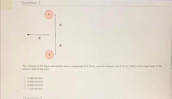 Question 2
4.28E+03 N/C
8.56E+03 N/C
O 6.05E+03 N/C
O 1.21E+04 N/C
+
The charges in the figure above both have a magnitude of 5.10 nC, and the distance dis 8.70 cm. What is the magnitude of the
electric field at the dot?
Question 3
+