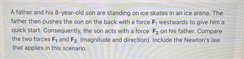 A father and his 8-year-old son are standing on ice skates in an ice arena. The
father then pushes the son on the back with a force F₁ westwards to give him a
quick start. Consequently, the son acts with a force F2 on his father. Compare
the two forces F₁ and F2 (magnitude and direction). Include the Newton's law
that applies in this scenario.