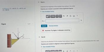 In Eigure 1), F900 lb, F400 lb, and
F₁-900 lb.
Figure
1 of 1
Y
Part A
Determine the magnitude of the resultant force acting on the corbel
Express your answer in pounds to three significant figures.
View Available Hint(s)
FR-
VAE Ivec
Submit Previous Answers
X Incorrect: Try Again; 4 attempts remaining
Part B
A
?
Determine the direction of the resultant force acting on the corbel measured counterclockwise from the axis
Express your answer in degrees to three significant figures.
View Available Hint(s)
AVA
lb