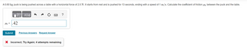 A 0.60 kg puck is being pushed across a table with a horizontal force of 2.0 N. It starts from rest and is pushed for 13 seconds, ending with a speed of 1 m/s. Calculate the coefficient of friction between the puck and the table.
VE ΑΣΦ
Mk=.42
Submit Previous Answers Request Answer
X Incorrect; Try Again; 4 attempts remaining
?