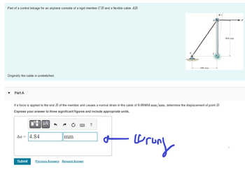 Part of a control linkage for an airplane consists of a rigid member CB and a flexible cable AB.
Originally the cable is unstretched.
Part A
If a force is applied to the end B of the member and causes a normal strain in the cable of 0.00484 mm/mm, determine the displacement of point B.
Express your answer to three significant figures and include appropriate units.
AB=
4.84
μA
mm
www.
Submit Previous Answers Request Answer
?
-600 mm
brung
800 mm.