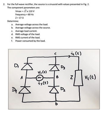 2. For the full-wave rectifier, the source is a sinusoid with values presented in Fig. 2.
The component parameters are:
Vmax = √2 x 110 V
frequency = 60 Hz
Z=17Ω
Determine:
a. Average voltage across the load.
b. Average voltage across the source.
c. Average load current.
d.
RMS voltage of the load.
RMS current of the load.
Power consumed by the load.
e.
f.
D
A
Du
주
Vs (t)
is (t)
C
6
D3
D₂
it (t)
Z
V₁ (t)