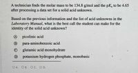 A technician finds the molar mass to be 134.8 g/mol and the pK, to be 4.65
after processing a data set for a solid acid unknown.
Based on the previous information and the list of acid unknowns in the
Laboratory Manual, what is the best call the student can make for the
identity of the solid acid unknown?
picolinic acid
B
para-aminobenzoic acid
glutamic acid monohydrate
potassium hydrogen phosphate, monobasic
OA.
O B. O C. O D.
