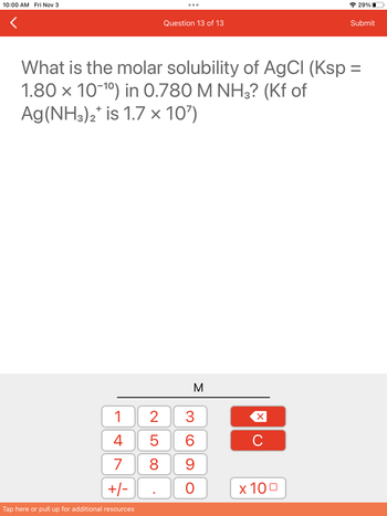 10:00 AM Fri Nov 3
1
4
7
+/-
Tap here or pull up for additional resources
Question 13 of 13
25
What is the molar solubility of AgCl (Ksp =
1.80 x 10-¹⁰) in 0.780 M NH3? (Kf of
Ag (NH3)2* is 1.7 x 10')
M
3
6
8 9
O
X
C
29%
x 100
Submit