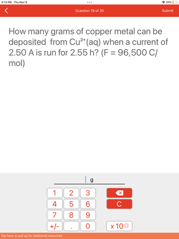 **Question 19 of 20**

**Electrochemistry Calculation**

How many grams of copper metal can be deposited from Cu²⁺(aq) when a current of 2.50 A is run for 2.55 hours? (F = 96,500 C/mol)

---

**Explanation and Calculation**:

To solve this problem, we will use Faraday's laws of electrolysis, which relate the amount of substance deposited at an electrode to the total charge passed through the electrolyte.

1. **Calculate Total Charge (Q):**

   - Current (I) = 2.50 A
   - Time (t) = 2.55 hours = 2.55 x 3600 seconds (since 1 hour = 3600 seconds)
   - \( Q = I \times t \)

2. **Calculate Moles of Electrons (n):**

   - Given: Faraday's constant (F) = 96,500 C/mol
   - Number of moles of electrons, \( n = \frac{Q}{F} \)

3. **Determine Moles of Copper Deposited:**

   - The reaction involves the reduction of Cu²⁺ ions to Cu.
   - Each Cu requires 2 moles of electrons to be deposited as metal.

4. **Calculate Mass of Copper Deposited:**

   - Atomic mass of copper (Cu) ≈ 63.55 g/mol
   - Use the formula: mass = moles of copper \(\times\) atomic mass

5. **Use the keypad to input the value:**

   - Enter the final calculated mass in grams (g) using the numeric keypad displayed.

By following these steps, you can find the mass of copper metal that can be deposited under the given conditions.
