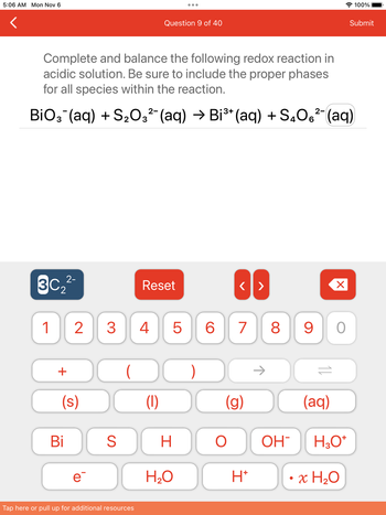 **Redox Reaction Balancing in Acidic Solution**

**Question 9 of 40**

**Task:** Complete and balance the following redox reaction in an acidic solution. Be sure to include the proper phases for all species within the reaction.

\[ \text{BiO}_3^- (aq) + \text{S}_2\text{O}_3^{2-} (aq) \rightarrow \text{Bi}^{3+} (aq) + \text{S}_4\text{O}_6^{2-} (aq) \]

**Instructions:**
- Use the appropriate tools below to balance the chemical equation.
- Note that the available elements and ions can be selected from the panel.
- Options to modify the equation include digits, basic arithmetic signs, phases of matter, and chemical species identifiers.

**Explanation:**
This exercise involves balancing a redox (reduction-oxidation) reaction in an acidic environment. The initial reagents and final products are given, including their respective aqueous (aq) states. The goal is to balance the number of atoms and charge on both sides of the equation, making use of the given tools like ions, water, and protons.

**Tips for Balancing:**
1. **Identify Oxidation and Reduction Parts:**
   - Determine which elements are being oxidized and reduced.
   
2. **Balance Atoms:** 
   - Balance the atoms for each half-reaction.

3. **Charge Balance:**
   - Add electrons (e⁻) to balance the charges.

4. **Combine Half-Reactions:**
   - Ensure both sides have equal numbers of electrons, then combine the half-reactions.

5. **Check Phases and Charges:**
   - Verify that the number of atoms and charges are equal on both sides.

This practice will enhance understanding of redox reactions, particularly in how they are balanced in acidic conditions.