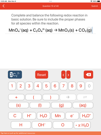 ### Balancing Redox Reactions in Basic Solution

#### Question 10 of 40

**Objective:** Complete and balance the following redox reaction in a basic solution. Ensure to include the appropriate phases for all species involved in the reaction.

**Unbalanced Reaction:**

\[ \text{MnO}_{4}^{-} (aq) + \text{C}_{2}\text{O}_{4}^{2-} (aq) \rightarrow \text{MnO}_{2} (s) + \text{CO}_{2} (g) \]

**Interface Explanation:**

- **3C\(_2\)2\(^{-}\):** A button to use specific coefficients or subscripts, possibly related to oxalate ion (C\(_2\)O\(_4\)\(^{2-}\)).

- **Reset Button:** Clears current inputs or selections in the balancing process.

- **Directional Arrows (<, >):** Navigate through steps or options in the equation editor.

- **Numerals (0-9):** Enter specific numbers required for coefficients in the balanced equation.

- **Operators (+, -, →, ⇌):** Include reaction specifics, such as reactants, products, and equilibrium processes.

- **Phase Labels ((s), (l), (g), (aq)):** Indicate the physical states of chemicals: solid (s), liquid (l), gas (g), aqueous (aq).

- **Chemical Components:** Buttons to include ions or molecules such as C, H\(^+\), H\(_2\)O, Mn, e\(^{-}\), H\(_3\)O\(^+\), H, OH\(^{-}\), O, and water hydration factors (\(\cdot x \text{H}_2\text{O}\)).

This question asks students to skillfully apply knowledge of redox reactions and balance them, highlighting important skills in stoichiometry and chemical phase notation.