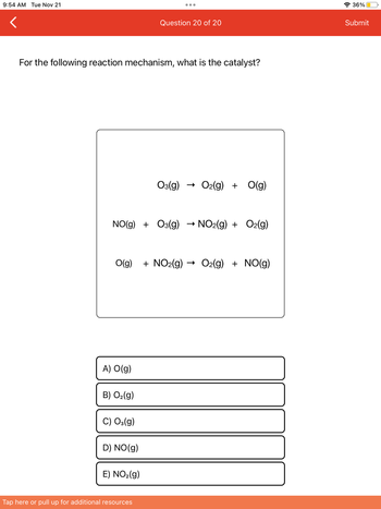 9:54 AM Tue Nov 21
For the following reaction mechanism, what is the catalyst?
NO(g)+O3(g) → NO2(g) + O2(g)
A) O(g)
O(g) +NO2(g) O2(g) + NO(g)
B) O₂(g)
C) O3(g)
Question 20 of 20
D) NO(g)
E) NO₂(g)
O3(g) O2(g) + O(g)
Tap here or pull up for additional resources
36%
Submit