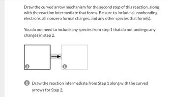 Draw the curved arrow mechanism for the second step of this reaction, along
with the reaction intermediate that forms. Be sure to include all nonbonding
electrons, all nonzero formal charges, and any other species that form(s).
You do not need to include any species from step 1 that do not undergo any
changes in step 2.
i Draw the reaction intermediate from Step 1 along with the curved
arrows for Step 2.