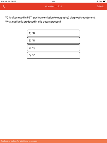 9:24 AM Fri Dec 15
"C is often used in PET (positron emission tomography) diagnostic equipment.
What nuclide is produced in this decay process?
A) ¹¹B
B) ¹¹N
C) ¹2C
D) ¹³C
Question 11 of 20
Tap here or pull up for additional resources
75%
Submit