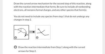 Draw the curved arrow mechanism for the second step of this reaction, along
with the reaction intermediate that forms. Be sure to include all nonbonding
electrons, all nonzero formal charges, and any other species that form(s).
You do not need to include any species from step 1 that do not undergo any
changes in step 2.
H-
0.
Br
Br
i Draw the reaction intermediate from Step 1 along with the curved
arrows for Step 2.