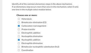 Identify all of the common elementary steps in the above mechanism.
If an elementary step occurs more than once in the mechanism, select it only
one time in the multiple select module below.
Choose one or more:
☐ Heterolysis
Bimolecular elimination (E2)
Carbocation rearrangement
Proton transfer
☐ Electrophilic addition
○ Nucleophile elimination
✔ Nucleophilic addition
Electrophile elimination
Bimolecular nucleophilic substitution (SN2)
Coordination