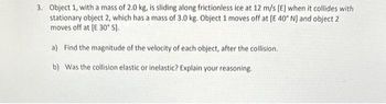 3. Object 1, with a mass of 2.0 kg, is sliding along frictionless ice at 12 m/s [E] when it collides with
stationary object 2, which has a mass of 3.0 kg. Object 1 moves off at [E 40° N] and object 2
moves off at [E 30° S].
a) Find the magnitude of the velocity of each object, after the collision.
b) Was the collision elastic or inelastic? Explain your reasoning.