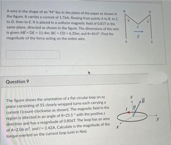 A wire in the shape of an "M" lies in the plane of the paper as shown in
the figure. It carries a current of 1.76A, flowing from points A to B, to C,
to D, then to E. It is placed in a uniform magnetic field of 0.81T in the
same plane, directed as shown in the figure. The dimensions of the wire
is given AB= DE = 11.4m; BC = CD= 6.35m; and 0-40.0°. Find the
magnitude of the force acting on the entire wire.
Question 9
The figure shows the orientation of a flat circular loop on xy
plane consisting of 55 closely wrapped turns each carrying a
current I (count-clockwise as shown). The magnetic field in the
region is directed in an angle of 0=25.5° with the positive z
direction and has a magnitude of 0.806T. The loop has an area
of A=2.06 m², and I = 2.42A. Calculate is the magnitude of the
torque exerted on the current loop (unit in Nm).
X
B
N
0
100
TRO
B
E
y