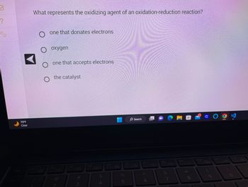 7
?
X
Esc
75°F
Clear
IL
What represents the oxidizing agent of an oxidation-reduction reaction?
F1
one that donates electrons
O oxygen
O
one that accepts electrons.
the catalyst
F2
O
F3
-0+
#M
3
F4
$
पी चं
4
F5
%
وه ای
F6
O Search
Ø
F7
6
B
F8
&
4+
7
F9
* 00
8
F10
GOON
128
F11
F12