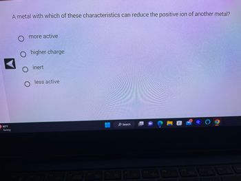 80°F
Sunny
A metal with which of these characteristics can reduce the positive ion of another metal?
more active
O
higher charge
inert
F2
less active
O
F3
-0+
F4
F5
D
F6
Search
.F7
다
F8
J+
F9
my
€1
F10
. a 0 g
28
F11
F12
Pr