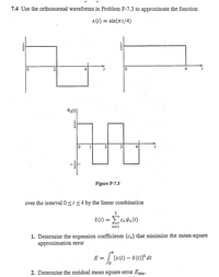 7.4 Use the orthonormal waveforms in Problem P-7.3 to approximate the function
x(t) :
sin(tt/4)
4
1
2
1
21
3
Figure P-7.3
over the interval 0<t <4 by the linear.combination
3
Î(t) =
n=1
1. Determine the expansion coefficients {cn} that minimize the mean-square
approximation eror
p4
[x(t) - (t)]² dt
or
E =
2. Determine the residual mean square error Emin.
