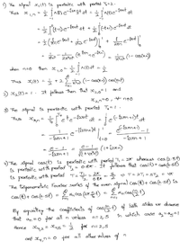 ) The signal x,lt) is pestodfe ustth pertad T.=2.
fant
dt
Thus
dt +
at
t
e
te
((- cos(an)
27377
ushen n=0
then xo= actdt
1-
+2E (- coscn) cas(ant)
Thus
,(E) =
x, (t)=1. It folbos then that
and
2,n=0, + n+o
3 The sigral is perfodie wofth pexfed To= 1.
To
ts'ete-faont ot = jef m
Thus
To
-ban + 1
4) The signal ct) is pexiodic with pertod T, = 27 ashereas cos (2:5)
is pestodic otth pesiod T, = 0.87. IH ollows that casct)+ coek.st5
is pesfodic oith pestod T=
The trigonometsic Fouriex sexies the even
cos (t)+ Ces (2-st)
=> T= 2T, =ST, = YT
%3D
Tz
087
sfgral co (t)+ Ces(2st) is
- d, cas (2) - ncos(3t)
DEI
Ey oqualiny the cofficlents a cas) bath sides we dseve
that an =0 fo8
all n
unleas
n= 2,5
o uohieh cose a=ag=|
Hence xy,2 = s =
fox n= 2,5
and yn= 0 fo8
all othes values of
