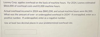 Looney Corp. applies overhead on the basis of machine hours. For 2024, Looney estimated
$866,000 of overhead costs and 81,000 machine hours.
Actual overhead incurred in 2024 was $843,200, and actual machine hours were 86,300.
What was the amount of over- or underapplied overhead in 2024? If overapplied, enter as a
positive number. If underapplied, enter as a negative number.
Use at least two decimal places in your predetermined overhead rate.