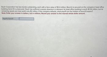 Slush Corporation has two bonds outstanding, each with a face value of $2.4 million. Bond A is secured on the company's head office
building; bond B is unsecured. Slush has suffered a severe downturn in demand. Its head office building is worth $1.04 million, but its
remaining assets are now worth only $2 million. If the company defaults, what payoff can the holders of bond B expect?
Note: Enter your answer in dollars, not in millions. Round your answer to the nearest whole dollar amount.
Payoff of bond B