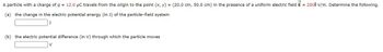 **Problem Statement:**

A particle with a charge of \( q = 12.0 \, \mu \text{C} \) travels from the origin to the point \( (x, y) = (20.0 \, \text{cm}, 50.0 \, \text{cm}) \) in the presence of a uniform electric field \( \vec{E} = 290 \hat{\imath} \, \text{V/m} \). Determine the following:

**(a)** The change in the electric potential energy (in J) of the particle-field system:
- [Answer box for the change in potential energy] J

**(b)** The electric potential difference (in V) through which the particle moves:
- [Answer box for the potential difference] V