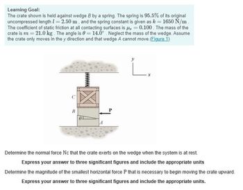 Learning Goal:
The crate shown is held against wedge B by a spring. The spring is 95.5% of its original
uncompressed length 1=2.50 m, and the spring constant is given as k = 1650 N/m
The coefficient of static friction at all contacting surfaces is 0.100. The mass of the
crate is m=21.0 kg. The angle is 0 = 14.0° Neglect the mass of the wedge. Assume
the crate only moves in the y direction and that wedge A cannot move. (Figure 1)
B
7
x
Determine the normal force Nc that the crate exerts on the wedge when the system is at rest.
Express your answer to three significant figures and include the appropriate units
Determine the magnitude of the smallest horizontal force P that is necessary to begin moving the crate upward.
Express your answer to three significant figures and include the appropriate units.