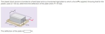 The plastic block shown is bonded to a fixed base and to a horizontal rigid plate to which a force P is applied. Knowing that for the
plastic used G = 55 ksi, determine the deflection of the plate when P= 17 kips.
3.5 in.
5.5 in.
The deflection of the plate is
2.2 in.
in.