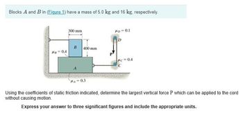 Blocks A and B in (Figure 1) have a mass of 5.0 kg and 16 kg, respectively.
300 mm
PD-0.1
D
B
400 mm
PB-0.4
Pc 0.4
PA-0.3
Using the coefficients of static friction indicated, determine the largest vertical force P which can be applied to the cord
without causing motion.
Express your answer to three significant figures and include the appropriate units.