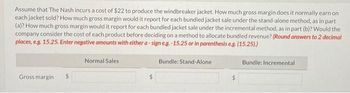 Assume that The Nash incurs a cost of $22 to produce the windbreaker jacket. How much gross margin does it normally earn on
each jacket sold? How much gross margin would it report for each bundled jacket sale under the stand-alone method, as in part
(a)? How much gross margin would it report for each bundled jacket sale under the incremental method, as in part (b)? Would the
company consider the cost of each product before deciding on a method to allocate bundled revenue? (Round answers to 2 decimal
places, e.g. 15.25. Enter negative amounts with either a-sign e.g.-15.25 or in parenthesis e.g. (15.25).)
Bundle: Stand-Alone
Gross margin $
Normal Sales
$
Bundle: Incremental