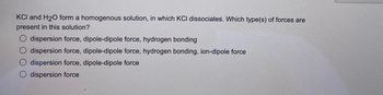 KCI and H₂O form a homogenous solution, in which KCI dissociates. Which type(s) of forces are
present in this solution?
dispersion force, dipole-dipole force, hydrogen bonding
O dispersion force, dipole-dipole force, hydrogen bonding, ion-dipole force
dispersion force, dipole-dipole force
dispersion force