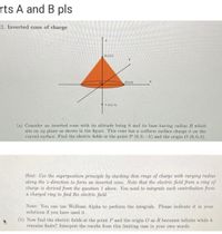 rts A and B pls
2. Inverted cone of charge
(0,0,h)
(R.0,0)
P(0,0,-h)
(a) Consider an inverted cone with its altitude being h and its base having radius R which
sits on ry plane as shown in the figure. This cone has a uniform surface charge o on the
curved surface. Find the electric fields at the point P (0,0,-h) and the origin O (0,0, 0).
Hint: Use the superposition principle by stacking thin rings of charge with varying radius
along the z-direction to form an inverted cone. Note that the electric field from a ring of
charge is derived from the question 1 above. You need to integrate each contribution from
a charged ring to find the electric field.
Note: You can use Wolfram Alpha to perform the integrals. Please indicate it in your
solutions if you have used it.
(b) Now find the electric fields at the point P and the origin O as R becomes infinite while h
remains finite? Interpret the results from this limiting case in your own words.
