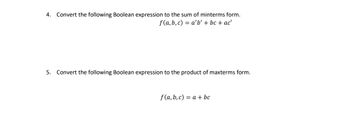 ---

**Boolean Algebra Conversion Tasks**

**Task 4:**  
Convert the following Boolean expression to the sum of minterms form.

\[ f(a, b, c) = a'b' + bc + ac' \]

**Task 5:**  
Convert the following Boolean expression to the product of maxterms form.

\[ f(a, b, c) = a + bc \]

---

Note: The image contains two tasks focusing on converting Boolean expressions into different canonical forms—sum of minterms and product of maxterms. There are no graphs or diagrams present in the image.