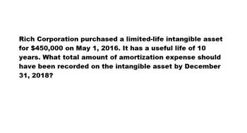 Rich Corporation purchased a limited-life intangible asset
for $450,000 on May 1, 2016. It has a useful life of 10
years. What total amount of amortization expense should
have been recorded on the intangible asset by December
31, 2018?