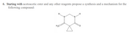 ### Organic Chemistry Problem:

#### Problem 6:
Starting with acetoacetic ester and any other reagents, propose a synthesis and a mechanism for the following compound:

#### Structure:
The compound is a three-ring structure with a central five-membered ring. The five-membered ring consists of two nitrogen atoms adjacent to each other (positions 1 and 2) and a carbonyl group (C=O) at position 4. Attached to position 3 is a cyclopropyl group (a three-membered carbon ring). Hydrogen atoms are attached to positions 1 and 2 nitrogen atoms, and a methyl group (CH3) is attached to the carbon at position 4.

1. **Explanation of the Structure**:
   - The compound features a central five-membered ring with the molecular formula C5H6N2O.
   - Positions of atoms:
     - Nitrogen atoms at positions 1 (N-H) and 2 (N-H).
     - Carbonyl group (C=O) at position 4, along with a methyl group (CH3) on the adjacent carbon.
     - Cyclopropyl group attached to the ring.

#### Graphical Illustration:
There is one graphical structure in the problem which is a chemical structure of the target compound. Below is an explanation of the relevant structure components:

1. **Five-membered ring**:
   - Two nitrogen atoms (N-H) at adjacent positions.
   - Carbonyl group (C=O) at position 4.
   - Methyl group (CH3) attached to the carbon at position 4.
   - Cyclopropyl group (three-membered carbon ring) attached at position 3.

Understanding this problem involves proposing a synthesis mechanism starting from acetoacetic ester and analyzing the potential reagents and steps to form the described structure.