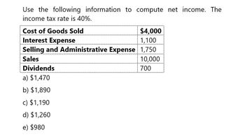 Use the following information to compute net income. The
income tax rate is 40%.
Cost of Goods Sold
Interest Expense
$4,000
1,100
Selling and Administrative Expense 1,750
Sales
Dividends
a) $1,470
b) $1,890
c) $1,190
d) $1,260
e) $980
10,000
700