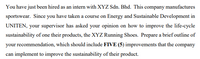 You have just been hired as an intern with XYZ Sdn. Bhd. This company manufactures
sportswear. Since you have taken a course on Energy and Sustainable Development in
UNITEN, your supervisor has asked your opinion on how to improve the life-cycle
sustainability of one their products, the XYZ Running Shoes. Prepare a brief outline of
your recommendation, which should include FIVE (5) improvements that the company
can implement to improve the sustainability of their product.
