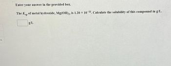 es
Enter your answer in the provided box.
The Ksp of metal hydroxide, Mg(OH)2, is 1.20 × 10-¹¹. Calculate the solubility of this compound in g/L.
g/L