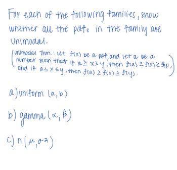 For each of the following families, show
whether all the polts in the family are
Unimodal.
unimodal Thm.: Let f(x) be a pdf, and let a be a
number such that if a ≤ xzy, then flas = f(x) > fly)
and if a ≤ x ≤y, then f(a) = f(x) = f(y).
a) uniform (a, b)
gamma (x, f)
b)
c)^(^,02)