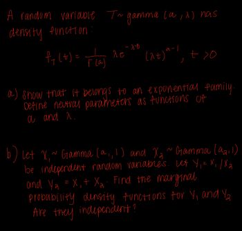 A random variable T~ gamma (a,^) has
density function
fy(t) = plas
r(a)
ле
-1t
0<7' 1-6 (76)
a) show that it belongs to an exponential family.
Define neutral parameters as functions of
a and a.
let X,~ Gamma (a,, 1) and X₂ ~ Gamma (921)
be independent random variables. Lex Y₁ = X₁/X₂
and Ya =X₁ + X₂. Find the marginal
probability density functions for Y₁ and Y2
Are they independent?