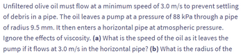 Unfiltered olive oil must flow at a minimum speed of 3.0 m/s to prevent settling
of debris in a pipe. The oil leaves a pump at a pressure of 88 kPa through a pipe
of radius 9.5 mm. It then enters a horizontal pipe at atmospheric pressure.
Ignore the effects of viscosity. (a) What is the speed of the oil as it leaves the
pump if it flows at 3.0 m/s in the horizontal pipe? (b) What is the radius of the