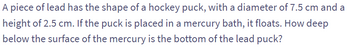 A piece of lead has the shape of a hockey puck, with a diameter of 7.5 cm and a
height of 2.5 cm. If the puck is placed in a mercury bath, it floats. How deep
below the surface of the mercury is the bottom of the lead puck?