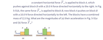 a
a constant horizontal force is applied to block A, which
pushes against block B with a 20.0 N force directed horizontally to the right. In Fig.
5-51b, the same force is applied to block B; now block A pushes on block B
with a 10.0 N force directed horizontally to the left. The blocks have a combined
mass of 12.0 kg. What are the magnitudes of (a) their acceleration in Fig. 5-51a
and (b) force Fa?
A B
(a)
B
(6)