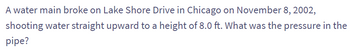 A water main broke on Lake Shore Drive in Chicago on November 8, 2002,
shooting water straight upward to a height of 8.0 ft. What was the pressure in the
pipe?