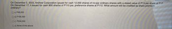 On December 2, 2022, Andrew Corporation issued for cash 12,000 shares of no-par ordinary shares with a stated value of P13 per share at P17.
On December 17, it issued for cash 800 shades of P110 par, preference shares at P112. What amount will be credited as share premium-
ordinary?
O A P48,000
O B. P156,000
C. P204,000
D. None of the above