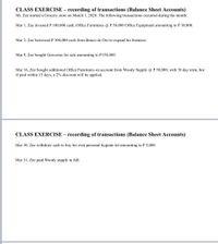 CLASS EXERCISE – recording of transactions (Balance Sheet Accounts)
Mr. Zee started a Grocery store on March 1, 2020. The following transactions occurred during the month:
Mar 1, Zee invested P 100,000 cash, Office Furnitures @ P 50,000 Office Equipment amounting to P 30,000.
Mar 3, Zee borrowed P 300,000 cash from Banco de Oro to expand his business
Mar 9, Zee bought Groceries for sale amounting to P150,000
Mar 16, Zee bought additional Office Furnitures on account from Woody Supply @ P 50,000, with 30 day term, but
if paid within 15 days, a 2% discount will be applied.
CLASS EXERCISE – recording of transactions (Balance Sheet Accounts)
Mar 30, Zee withdraw cash to buy his own personal hygiene kit amounting to P 5,000
Mar 31, Zee paid Woody supply in full.
