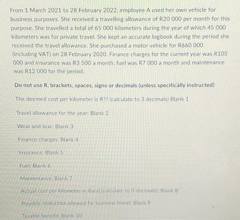 From 1 March 2021 to 28 February 2022, employee A used her own vehicle for
business purposes. She received a travelling allowance of R20 000 per month for this
purpose. She travelled a total of 65 000 kilometers during the year of which 45 000
kilometers was for private travel. She kept an accurate logbook during the period she
received the travel allowance. She purchased a motor vehicle for R660 000
(including VAT) on 28 February 2020. Finance charges for the current year was R105
000 and insurance was R3 500 a month, fuel was R7 000 a month and maintenance
was R12 000 for the period.
Do not use R, brackets, spaces, signs or decimals (unless specifically instructed)
The deemed cost per kilometer is R?? (calculate to 3 decimals) Blank 1
Travel allowance for the year: Blank 2
Wear and tear: Blank 3
Finance charges: Blank 4
Insurance: Blank 5
Fuel: Blank 6
Maintenance: Blank 7
Actual cost per kilometer in Rand (calculate to 3 decimals): Blank 8
Possible deduction allowed for business travel: Blank 9
Taxable benefit: Blank 10