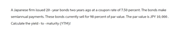 A Japanese firm issued 20 - year bonds two years ago at a coupon rate of 7.50 percent. The bonds make
semiannual payments. These bonds currently sell for 98 percent of par value. The par value is JPY 10,000.
Calculate the yield - to - maturity (YTM)!